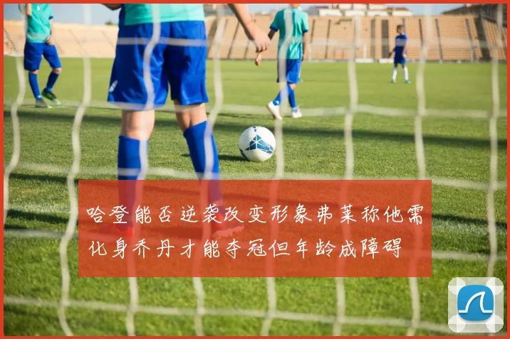 哈登能否逆袭改变形象弗莱称他需化身乔丹才能夺冠但年龄成障碍