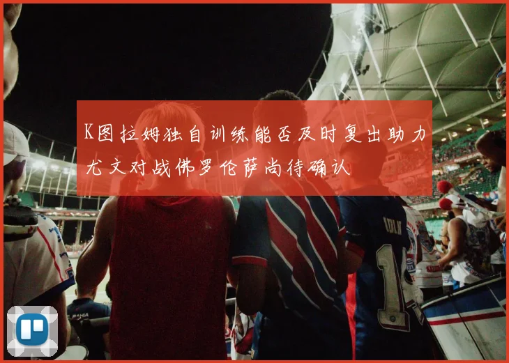 K图拉姆独自训练能否及时复出助力尤文对战佛罗伦萨尚待确认