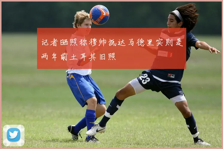 记者晒照称穆帅抵达马德里实则是两年前土耳其旧照