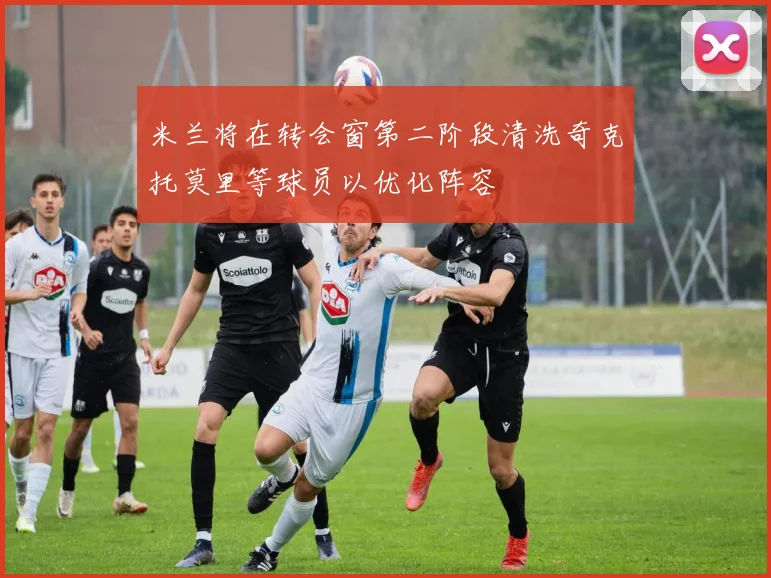米兰将在转会窗第二阶段清洗奇克托莫里等球员以优化阵容