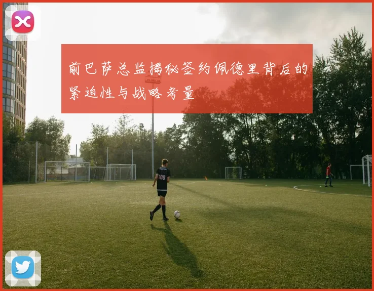 前巴萨总监揭秘签约佩德里背后的紧迫性与战略考量