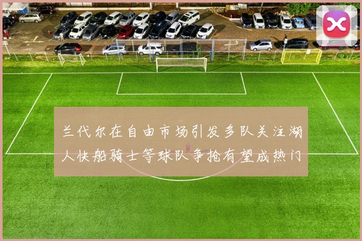 兰代尔在自由市场引发多队关注湖人快船骑士等球队争抢有望成热门球员