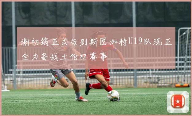 谢初筠正式告别斯图加特U19队现正全力备战土伦杯赛事
