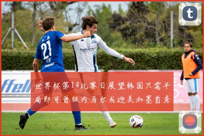 世界杯第14比赛日展望韩国只需平局即可晋级内马尔或迎美加墨首秀
