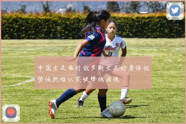 中国女足面对俄罗斯女足的身体优势依然难以突破锋线困境