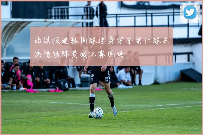 西媒报道韩国球迷身穿李刚仁球衣热情助阵曼城比赛现场