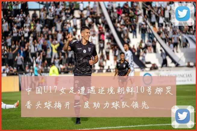 中国U17女足遭遇逆境朝鲜10号柳炅香头球梅开二度助力球队领先