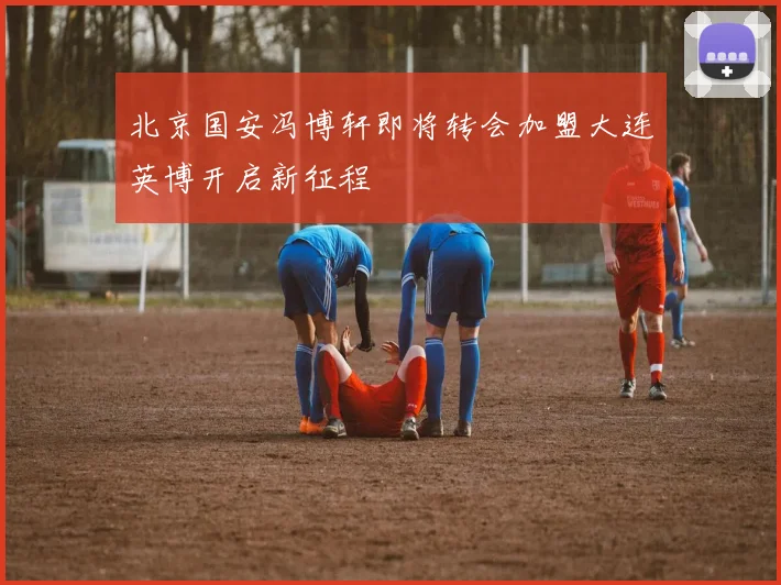 北京国安冯博轩即将转会加盟大连英博开启新征程