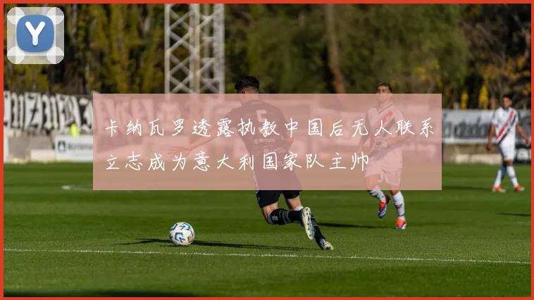 卡纳瓦罗透露执教中国后无人联系立志成为意大利国家队主帅