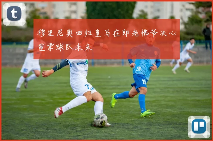 穆里尼奥回归皇马在即老佛爷决心重掌球队未来