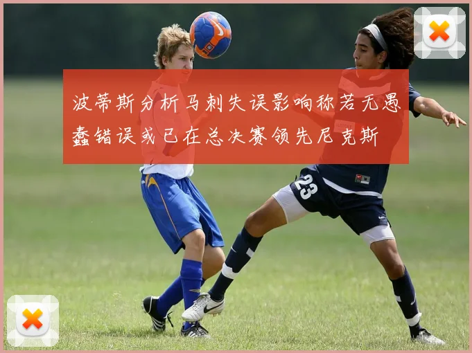 波蒂斯分析马刺失误影响称若无愚蠢错误或已在总决赛领先尼克斯