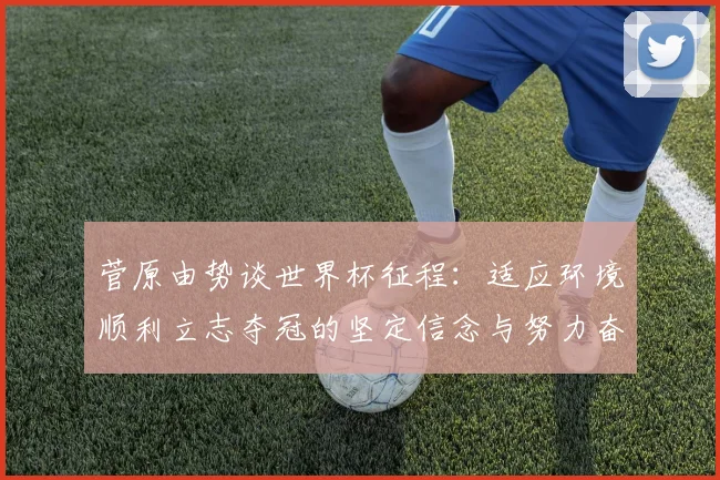 菅原由势谈世界杯征程：适应环境顺利立志夺冠的坚定信念与努力奋斗