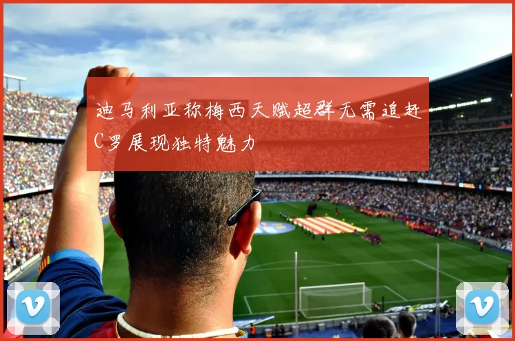 迪马利亚称梅西天赋超群无需追赶C罗展现独特魅力
