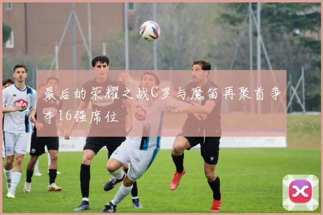 最后的荣耀之战C罗与魔笛再聚首争夺16强席位