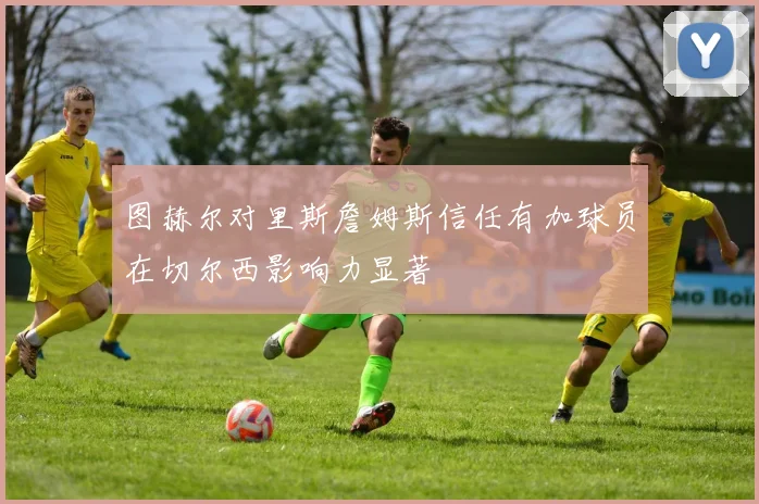 图赫尔对里斯詹姆斯信任有加球员在切尔西影响力显著