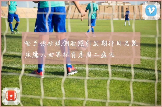 哈兰德社媒侧脸照引发期待目光聚焦魔人世界杯首秀周二盛况