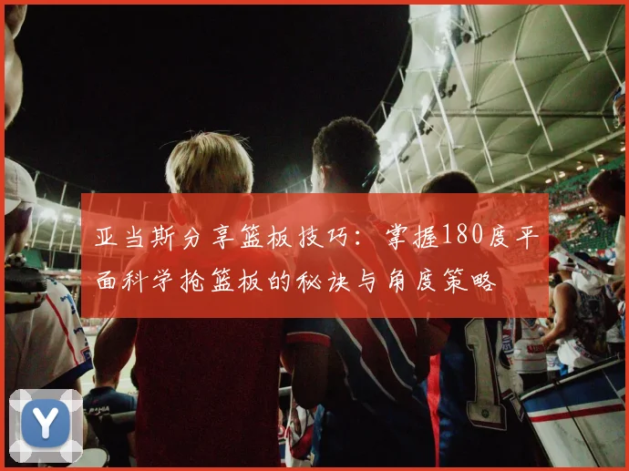 亚当斯分享篮板技巧：掌握180度平面科学抢篮板的秘诀与角度策略