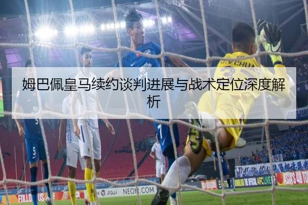 姆巴佩皇马续约谈判进展与战术定位深度解析